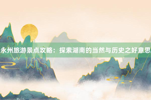 永州旅游景点攻略：探索湖南的当然与历史之好意思