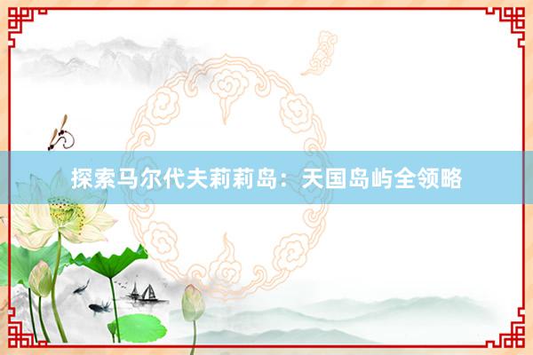 探索马尔代夫莉莉岛:天国岛屿全领略