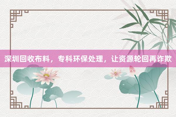 深圳回收布料，专科环保处理，让资源轮回再诈欺