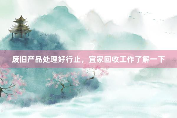 废旧产品处理好行止,宜家回收工作了解一下