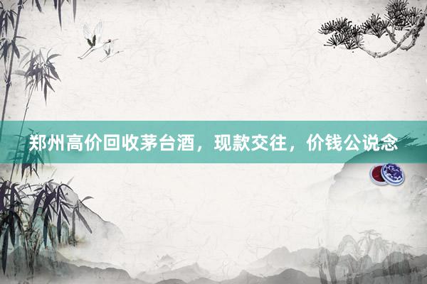 郑州高价回收茅台酒,现款交往,价钱公说念