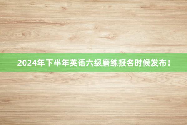 2024年下半年英语六级磨练报名时候发布!