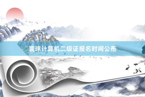 寰球计算机二级证报名时间公布